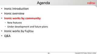 Agenda
12
• Ironic introduction
• Ironic overview
• Ironic works by community
• New features
• Under development and future plans
• Ironic works by Fujitsu
• Q&A
Copyright 2016 Fujitsu Vietnam Limited
 