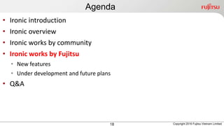 Agenda
18
• Ironic introduction
• Ironic overview
• Ironic works by community
• Ironic works by Fujitsu
• New features
• Under development and future plans
• Q&A
Copyright 2016 Fujitsu Vietnam Limited
 
