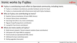 Ironic works by Fujitsu
19
 Fujitsu is contributing much effort to Openstack community, including Ironic.
 Fujitsu is a hardware manufacturer, provides hardware servers for cloud.
 Fujitsu is a cloud provider with infrastructure built with Fujitsu hardware.
 Who at Fujitsu are contributing to Ironic?
 Naohiro Tamura (maintainer of Ironic iRMC drivers)
 Hironori Shiina (Ironic contributor)
 Dao Cong Tien (this is me, Ironic contributor)
 Nguyen Hung Phuong (Ironic contributor)
 Luong Anh Tuan (Ironic contributor)
 What are Ironic works at Fujitsu?
 Multi-tenant network / Tenant network isolation (have contribution)
 Soft power off / Inject NMI (in progress)
 Serial console (co-operated with NEC, done)
 SAN boot for bare metal (have plan)
 Rolling upgrades (have plan)
Copyright 2016 Fujitsu Vietnam Limited
 