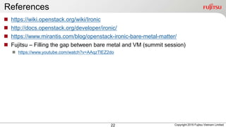 References
22
 https://wiki.openstack.org/wiki/Ironic
 http://docs.openstack.org/developer/ironic/
 https://www.mirantis.com/blog/openstack-ironic-bare-metal-matter/
 Fujitsu – Filling the gap between bare metal and VM (summit session)
 https://www.youtube.com/watch?v=AAqzTlEZ2do
Copyright 2016 Fujitsu Vietnam Limited
 