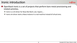 Ironic introduction
3
 OpenStack Ironic is a set of projects that perform bare metal provisioning and
related activities.
 Ironic is a virt driver for Nova like libvirt, xen, hyperv, …
 Ironic virt dirver starts a Nova instance in a real machine instead of virtual ones.
Copyright 2016 Fujitsu Vietnam Limited
 