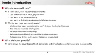 Ironic introduction
4
 Why do we need Ironic?
 In some cases, user has some requirements:
• User prefers to have an actual, physical server
• User wants to use hardware directly
• User wants to deploy the workloads with higher performance
 Why do user need bare metal service?
• Mission-critical legacy applications that aren’t designed for cloud architectures
• Real-time and “near real-time” systems
• HPC (High-Performance computing)
• BigData and related Data Science and Machine Learning projects
• Tasks accessing devices and resources that cannot be virtualized
 What do Ironic provide?
 Ironic brings the advantages of both bare metal and virtualization: performance and manageability.
Copyright 2016 Fujitsu Vietnam Limited
 