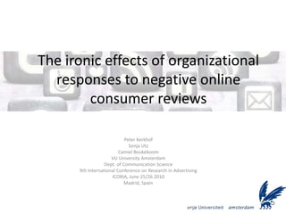The ironic effects of organizational
  responses to negative online
        consumer reviews

                            Peter Kerkhof
                              Sonja Utz
                         Camiel Beukeboom
                     VU University Amsterdam
                  Dept. of Communication Science
      9th International Conference on Research in Advertising
                     ICORIA, June 25/26 2010
                            Madrid, Spain
 