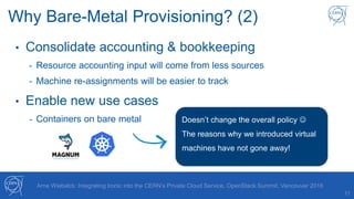 11
Arne Wiebalck: Integrating Ironic into the CERN’s Private Cloud Service, OpenStack Summit, Vancouver 2018
Why Bare-Metal Provisioning? (2)
• Consolidate accounting & bookkeeping
- Resource accounting input will come from less sources
- Machine re-assignments will be easier to track
• Enable new use cases
- Containers on bare metal Doesn’t change the overall policy 
The reasons why we introduced virtual
machines have not gone away!
 