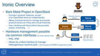 12
Arne Wiebalck: Integrating Ironic into the CERN’s Private Cloud Service, OpenStack Summit, Vancouver 2018
Ironic Overview
• Bare Metal Project in OpenStack
- Provision ‘physical’ instances, as part
of an OpenStack cloud (or independently)
- Allows Compute service to manage and provide
physical servers as if they were virtual machines
- User interfaces with Nova (which also provides
quotas, scheduling, ….)
• Hardware management possible
via common interfaces (& vendor-specific ones)
- PXE, IPMI
- Allows for unified interface to manage
heterogeneous machine park (~50 h/w types at CERN for hypervisors only!)
Nova
API + Scheduler
Requests physical
instance
Ironic
API + Conductor
Nova
Compute
picks
Ironic
Driver
Physical Servers
User
enrolls
Admin
Glance
Neutron
 