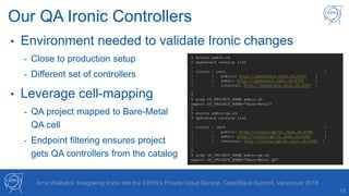 16
Arne Wiebalck: Integrating Ironic into the CERN’s Private Cloud Service, OpenStack Summit, Vancouver 2018
Our QA Ironic Controllers
• Environment needed to validate Ironic changes
- Close to production setup
- Different set of controllers
• Leverage cell-mapping
- QA project mapped to Bare-Metal
QA cell
- Endpoint filtering ensures project
gets QA controllers from the catalog
$ source admin.sh
$ openstack catalog list
…
| ironic | cern |
| | public: http://openstack.cern.ch:6385 |
| | admin: http://openstack.cern.ch:6385 |
| | internal: http://openstack.cern.ch:6385 |
…
$
$ grep OS_PROJECT_NAME admin.sh
export OS_PROJECT_NAME=”Bare-Metal"
$
$ source admin-qa.sh
$ openstack catalog list
…
| ironic | cern |
| | public: http://ironic-qa-01.cern.ch:6385 |
| | admin: http://ironic-qa-01.cern.ch:6385 |
| | internal: http://ironic-qa-01.cern.ch:6385 |
…
$
$ grep OS_PROJECT_NAME admin-qa.sh
export OS_PROJECT_NAME=”Bare-Metal QA"
 