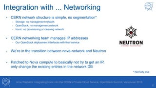 17
Arne Wiebalck: Integrating Ironic into the CERN’s Private Cloud Service, OpenStack Summit, Vancouver 2018
Integration with ... Networking
• CERN network structure is simple, no segmentation*
- Storage: no management network
- OpenStack: no management network
- Ironic: no provisioning or cleaning network
• CERN networking team manages IP addresses
- Our OpenStack deployment interfaces with their service
• We’re in the transition between nova-network and Neutron
• Patched to Nova compute to basically not try to get an IP,
only change the existing entries in the network DB
* Not fully true
 