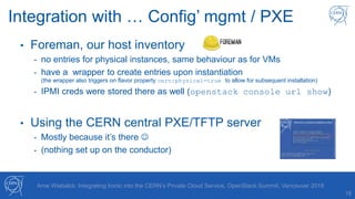 18
Arne Wiebalck: Integrating Ironic into the CERN’s Private Cloud Service, OpenStack Summit, Vancouver 2018
Integration with … Config’ mgmt / PXE
• Foreman, our host inventory
- no entries for physical instances, same behaviour as for VMs
- have a wrapper to create entries upon instantiation
(the wrapper also triggers on flavor property cern:physical=true to allow for subsequent installation)
- IPMI creds were stored there as well (openstack console url show)
• Using the CERN central PXE/TFTP server
- Mostly because it’s there 
- (nothing set up on the conductor)
 