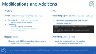 19
Arne Wiebalck: Integrating Ironic into the CERN’s Private Cloud Service, OpenStack Summit, Vancouver 2018
Modifications and Additions
• Subclass of PXEAndIPMIToolDriver
- power on/off handling and image deployment
• Overriding …
- management: always boot from network first
- console: return IPMI URL, user name, and password
(we will revisit the web condole setup with shellinabox and also the
recently proposed VNC graphical console)
Driver: CERNPXEAndIPMIToolDriver
Module: AIMS
• Register with CERN installation infrastructure
- Used in pxe and inspector modules
• Processing hook to detect CERN custom
hardware properties
Inspector plugin: CERNDeviceDetection
$ grep –a1 CERN /etc/ironic-inspector/inspector.conf
[CERN]
inspected_capabilities = disk_enclosures, infiniband_adapters,
boot_mode, disk_label, cpu_name, cpu_family, cpu_model,
cpu_stepping
Overriding ironic_url
• Mask the endpoints from the catalog
- Use the local service (to not mix production and QA)
IRONIC IPA
 