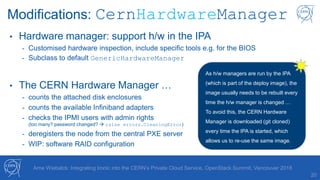 20
Arne Wiebalck: Integrating Ironic into the CERN’s Private Cloud Service, OpenStack Summit, Vancouver 2018
Modifications: CernHardwareManager
• Hardware manager: support h/w in the IPA
- Customised hardware inspection, include specific tools e.g. for the BIOS
- Subclass to default GenericHardwareManager
• The CERN Hardware Manager …
- counts the attached disk enclosures
- counts the available Infiniband adapters
- checks the IPMI users with admin rights
(too many? password changed?  raise errors.CleaningError)
- deregisters the node from the central PXE server
- WIP: software RAID configuration
As h/w managers are run by the IPA
(which is part of the deploy image), the
image usually needs to be rebuilt every
time the h/w manager is changed …
To avoid this, the CERN Hardware
Manager is downloaded (git cloned)
every time the IPA is started, which
allows us to re-use the same image.
 