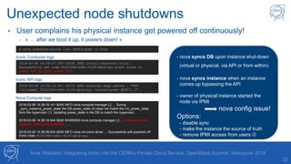 Unexpected node shutdowns
22
• User complains his physical instance get powered off continuously!
- « … after we boot it up, it powers down! »
Arne Wiebalck: Integrating Ironic into the CERN’s Private Cloud Service, OpenStack Summit, Vancouver 2018
$ nova instance-action list $UUID|grep –c stop
2018-03-08 14:38:57.593 23408 INFO ironic.conductor.utils …
Successfully set node 953f1886-e68c-4129-abcd-xyz power state to
power off by soft power off.
Ironic Conductor logs
2018-03-08 14:38:18.407 23376 INFO eventlet.wsgi.server … "PUT
/v1/nodes/ 953f1886-e68c-4129-abcd-xyz /states/power HTTP/1.1" …
Ironic API logs
2018-03-08 14:38:16.141 8245 INFO nova.compute.manager [-] … During
_sync_instance_power_state the DB power_state (4) does not match the vm_power_state
from the hypervisor (1). Updating power_state in the DB to match the hypervisor.
2018-03-08 14:38:16.944 8245 WARNING nova.compute.manager [-] … Instance is not
stopped. Calling the stop API. …
2018-03-08 14:38:58.524 8245 INFO nova.virt.ironic.driver … Successfully soft powered off
Ironic node 953f1886-e68c-4129-abcd-xyz.
Nova Compute logs
- nova syncs DB upon instance shut-down
(virtual or physical, via API or from within)
- nova syncs instance when an instance
comes up bypassing the API
- owner of physical instance started the
node via IPMI
nova config issue!
Options:
- disable sync
- make the instance the source of truth
- remove IPMI access from users 
 