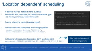 ‘Location dependent’ scheduling
24
• A delivery may be installed in two buildings
• We started with one flavor per delivery / hardware type
(Q: How do you name your bare-metal flavors?)
• Control where the current instance goes?
• In Pike with flavor capabilities and node properties:
capabilities:cern_delivery=‘dl4636624’,
capabilities:cern_ip_service=‘S912_C_IP21’,
…
• In Queens with resource classes (we don’t use traits atm):
resources:CUSTOM_BAREMETAL_P1_DL4636624_S912_C_IP21
Arne Wiebalck: Integrating Ironic into the CERN’s Private Cloud Service, OpenStack Summit, Vancouver 2018
$
$ openstack flavor show p1.dl4636624.912_C_IP21
…
| properties | resources:CUSTOM_BAREMETAL_P1_DL4636624
_S912_C_IP21=‘1’
…
$
$
$ openstack baremetal node show i7865234753
…
| resource_class| BAREMETAL_P1_DL4636624_S912_C_IP21
…
$
$
Ping me if you have a good
flavor naming scheme!
 