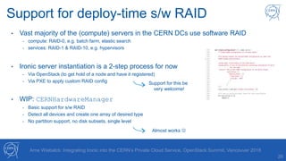 26
Arne Wiebalck: Integrating Ironic into the CERN’s Private Cloud Service, OpenStack Summit, Vancouver 2018
Support for deploy-time s/w RAID
• Vast majority of the (compute) servers in the CERN DCs use software RAID
- compute: RAID-0, e.g. batch farm, elastic search
- services: RAID-1 & RAID-10, e.g. hypervisors
• Ironic server instantiation is a 2-step process for now
- Via OpenStack (to get hold of a node and have it registered)
- Via PXE to apply custom RAID config
• WIP: CERNHardwareManager
- Basic support for s/w RAID
- Detect all devices and create one array of desired type
- No partition support, no disk subsets, single level
Support for this be
very welcome!
Almost works 
 