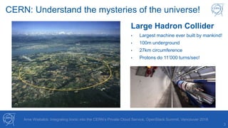 CERN: Understand the mysteries of the universe!
3
Large Hadron Collider
• Largest machine ever built by mankind!
• 100m underground
• 27km circumference
• Protons do 11’000 turns/sec!
Arne Wiebalck: Integrating Ironic into the CERN’s Private Cloud Service, OpenStack Summit, Vancouver 2018
 