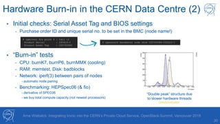 30
Arne Wiebalck: Integrating Ironic into the CERN’s Private Cloud Service, OpenStack Summit, Vancouver 2018
Hardware Burn-in in the CERN Data Centre (2)
• Initial checks: Serial Asset Tag and BIOS settings
- Purchase order ID and unique serial no. to be set in the BMC (node name!)
• “Burn-in” tests
- CPU: burnK7, burnP6, burnMMX (cooling)
- RAM: memtest, Disk: badblocks
- Network: iperf(3) between pairs of nodes
- automatic node pairing
- Benchmarking: HEPSpec06 (& fio)
- derivative of SPEC06
- we buy total compute capacity (not newest processors)
$ ipmitool fru print 0 | tail -2
Product Serial : 245410-1
Product Asset Tag : CD5792984
$ openstack baremetal node show CD5792984-245410-1
“Double peak” structure due
to slower hardware threads
OpenAccess paper
 
