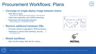 31
Arne Wiebalck: Integrating Ironic into the CERN’s Private Cloud Service, OpenStack Summit, Vancouver 2018
Procurement Workflows: Plans
• Converge on single deploy image between teams
- WIP: Burn-in tests
… need to look into configuring time limits (automated vs. manual cleaning?)
- Initial node registration with CERN networking
- Retirement and sanitization/donation
… ‘extreme cleaning’, e.g. no CERN data in the BMC
• Remove additional hardware DBs
- Firmware versions (upgrades?), IPMI pw backup, …
- Interfaces to various tools (ticketing, security, …)
… ironic_observer role?
• Mistral workflows
- Boot into this image, flash the f/w, reboot, …
 
