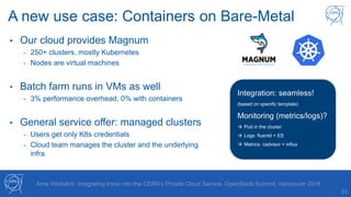 33
Arne Wiebalck: Integrating Ironic into the CERN’s Private Cloud Service, OpenStack Summit, Vancouver 2018
A new use case: Containers on Bare-Metal
• Our cloud provides Magnum
- 250+ clusters, mostly Kubernetes
- Nodes are virtual machines
• Batch farm runs in VMs as well
- 3% performance overhead, 0% with containers
• General service offer: managed clusters
- Users get only K8s credentials
- Cloud team manages the cluster and the underlying
infra
Integration: seamless!
(based on specific template)
Monitoring (metrics/logs)?
 Pod in the cluster
 Logs: fluentd + ES
 Metrics: cadvisor + influx
 