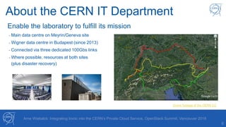 About the CERN IT Department
6
Enable the laboratory to fulfill its mission
- Main data centre on Meyrin/Geneva site
- Wigner data centre in Budapest (since 2013)
- Connected via three dedicated 100Gbs links
- Where possible, resources at both sites
(plus disaster recovery)
Drone footage of the CERN CC
Arne Wiebalck: Integrating Ironic into the CERN’s Private Cloud Service, OpenStack Summit, Vancouver 2018
 