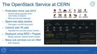 The OpenStack Service at CERN
8
• Production since July 2013
- Several rolling upgrades since,
now mostly on Queens
- Many sub services deployed
• Spans two data centers
- One region, one API entry point
• CellsV2 with 70 cells
- Separate h/w, use case, power, location, …
• Deployed using RDO + Puppet
- Mostly upstream, patched where needed
• Many sub services run on VMs!
- Boot strapping
Arne Wiebalck: Integrating Ironic into the CERN’s Private Cloud Service, OpenStack Summit, Vancouver 2018
 