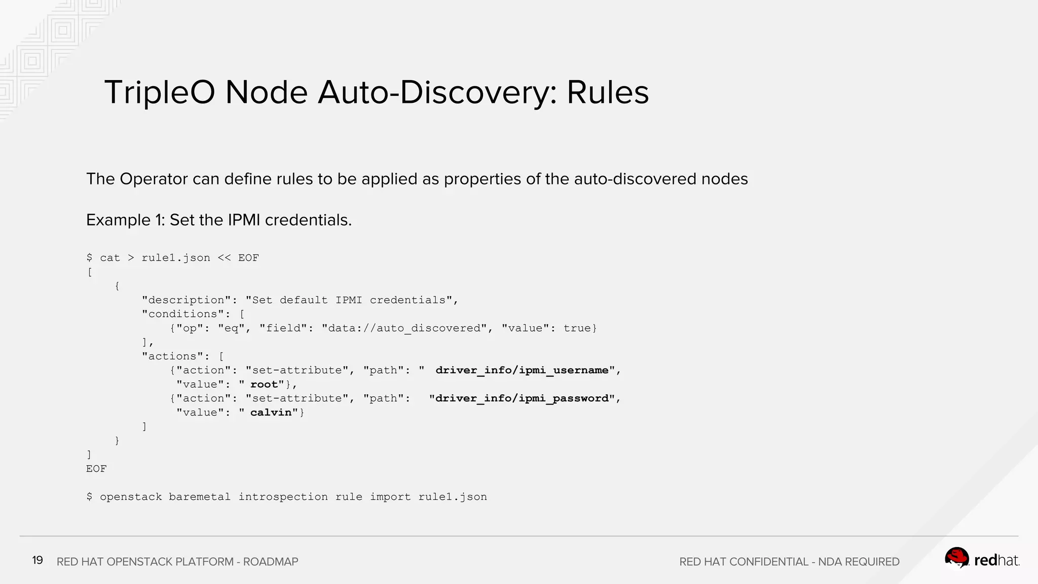 $ cat > rule1.json << EOF
[
{
"description": "Set default IPMI credentials",
"conditions": [
{"op": "eq", "field": "data://auto_discovered", "value": true}
],
"actions": [
{"action": "set-attribute", "path": " driver_info/ipmi_username",
"value": " root"},
{"action": "set-attribute", "path": "driver_info/ipmi_password",
"value": " calvin"}
]
}
]
EOF
$ openstack baremetal introspection rule import rule1.json
 