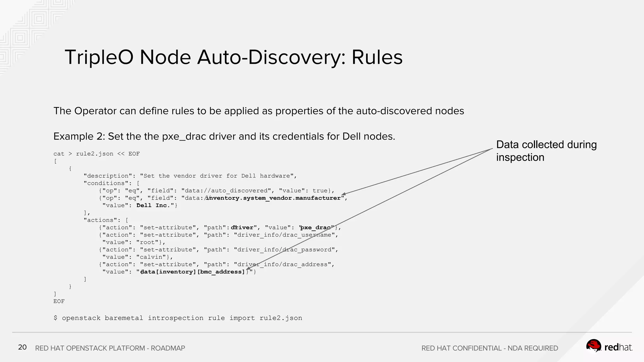 cat > rule2.json << EOF
[
{
"description": "Set the vendor driver for Dell hardware",
"conditions": [
{"op": "eq", "field": "data://auto_discovered", "value": true},
{"op": "eq", "field": "data://inventory.system_vendor.manufacturer",
"value": "Dell Inc."}
],
"actions": [
{"action": "set-attribute", "path": "driver", "value": "pxe_drac"},
{"action": "set-attribute", "path": "driver_info/drac_username",
"value": "root"},
{"action": "set-attribute", "path": "driver_info/drac_password",
"value": "calvin"},
{"action": "set-attribute", "path": "driver_info/drac_address",
"value": "{data[inventory][bmc_address]}"}
]
}
]
EOF
$ openstack baremetal introspection rule import rule2.json
Data collected during
inspection
 