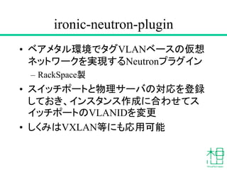 ironic-neutron-plugin
• ベアメタル環境でタグVLANベースの仮想
ネットワークを実現するNeutronプラグイン
– RackSpace製
• スイッチポートと物理サーバの対応を登録
しておき、インスタンス作成に合わせてス
イッチポートのVLANIDを変更
• しくみはVXLAN等にも応用可能
 