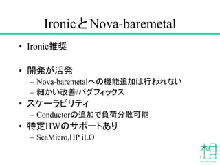IronicとNova-baremetal
• Ironic推奨
• 開発が活発
– Nova-baremetalへの機能追加は行われない
– 細かい改善/バグフィックス
• スケーラビリティ
– Conductorの追加で負荷分散可能
• 特定HWのサポートあり
– SeaMicro,HP iLO
 