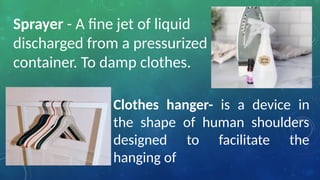 Sprayer - A fine jet of liquid
discharged from a pressurized
container. To damp clothes.
Clothes hanger- is a device in
the shape of human shoulders
designed to facilitate the
hanging of
 