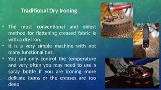 Traditional Dry Ironing
• The most conventional and oldest
method for flattening creased fabric is
with a dry iron.
• It is a very simple machine with not
many functionalities.
• You can only control the temperature
and very often you may need to use a
spray bottle if you are ironing more
delicate items or the creases are too
deep
 