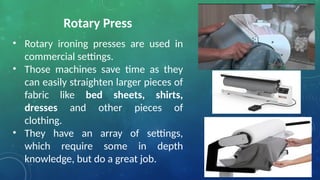 Rotary Press
• Rotary ironing presses are used in
commercial settings.
• Those machines save time as they
can easily straighten larger pieces of
fabric like bed sheets, shirts,
dresses and other pieces of
clothing.
• They have an array of settings,
which require some in depth
knowledge, but do a great job.
 