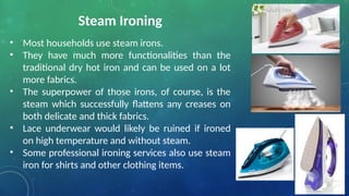 Steam Ironing
• Most households use steam irons.
• They have much more functionalities than the
traditional dry hot iron and can be used on a lot
more fabrics.
• The superpower of those irons, of course, is the
steam which successfully flattens any creases on
both delicate and thick fabrics.
• Lace underwear would likely be ruined if ironed
on high temperature and without steam.
• Some professional ironing services also use steam
iron for shirts and other clothing items.
 