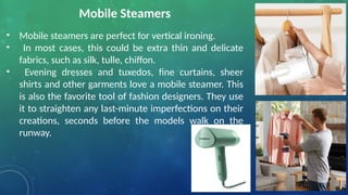 Mobile Steamers
• Mobile steamers are perfect for vertical ironing.
• In most cases, this could be extra thin and delicate
fabrics, such as silk, tulle, chiffon.
• Evening dresses and tuxedos, fine curtains, sheer
shirts and other garments love a mobile steamer. This
is also the favorite tool of fashion designers. They use
it to straighten any last-minute imperfections on their
creations, seconds before the models walk on the
runway.
 