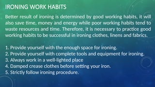 IRONING WORK HABITS
Better result of ironing is determined by good working habits, it will
also save time, money and energy while poor working habits tend to
waste resources and time. Therefore, it is necessary to practice good
working habits to be successful in ironing clothes, linens and fabrics.
1. Provide yourself with the enough space for ironing.
2. Provide yourself with complete tools and equipment for ironing.
3. Always work in a well-lighted place
4. Damped crease clothes before setting your iron.
5. Strictly follow ironing procedure.
 