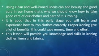 • Using clean and well-ironed linens can add beauty and good
aura in our home that’s why we should know how to take
good care of our clothes and part of it is ironing.
• It is good that in this early stage you will learn and
experience how to iron clothes correctly. Proper ironing give
a lot of benefits, this could save money, time and effort.
• This lesson will provide you knowledge and skills in ironing
clothes, linen and fabrics.
 