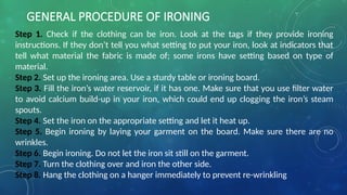 GENERAL PROCEDURE OF IRONING
Step 1. Check if the clothing can be iron. Look at the tags if they provide ironing
instructions. If they don’t tell you what setting to put your iron, look at indicators that
tell what material the fabric is made of; some irons have setting based on type of
material.
Step 2. Set up the ironing area. Use a sturdy table or ironing board.
Step 3. Fill the iron’s water reservoir, if it has one. Make sure that you use filter water
to avoid calcium build-up in your iron, which could end up clogging the iron’s steam
spouts.
Step 4. Set the iron on the appropriate setting and let it heat up.
Step 5. Begin ironing by laying your garment on the board. Make sure there are no
wrinkles.
Step 6. Begin ironing. Do not let the iron sit still on the garment.
Step 7. Turn the clothing over and iron the other side.
Step 8. Hang the clothing on a hanger immediately to prevent re-wrinkling
 