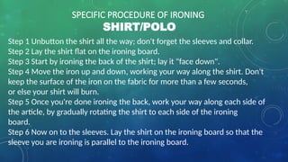 SPECIFIC PROCEDURE OF IRONING
SHIRT/POLO
Step 1 Unbutton the shirt all the way; don't forget the sleeves and collar.
Step 2 Lay the shirt flat on the ironing board.
Step 3 Start by ironing the back of the shirt; lay it "face down".
Step 4 Move the iron up and down, working your way along the shirt. Don't
keep the surface of the iron on the fabric for more than a few seconds,
or else your shirt will burn.
Step 5 Once you're done ironing the back, work your way along each side of
the article, by gradually rotating the shirt to each side of the ironing
board.
Step 6 Now on to the sleeves. Lay the shirt on the ironing board so that the
sleeve you are ironing is parallel to the ironing board.
 