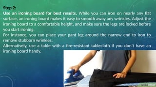 Step 2:
Use an ironing board for best results. While you can iron on nearly any flat
surface, an ironing board makes it easy to smooth away any wrinkles. Adjust the
ironing board to a comfortable height, and make sure the legs are locked before
you start ironing.
For instance, you can place your pant leg around the narrow end to iron to
remove stubborn wrinkles.
Alternatively, use a table with a fire-resistant tablecloth if you don’t have an
ironing board handy.
 