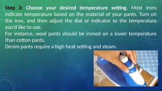 Step 3: Choose your desired temperature setting. Most irons
indicate temperature based on the material of your pants. Turn on
the iron, and then adjust the dial or indicator to the temperature
you’d like to use.
For instance, wool pants should be ironed on a lower temperature
than cotton pants.
Denim pants require a high heat setting and steam.
 