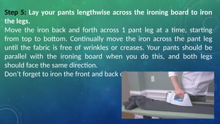 Step 5: Lay your pants lengthwise across the ironing board to iron
the legs.
Move the iron back and forth across 1 pant leg at a time, starting
from top to bottom. Continually move the iron across the pant leg
until the fabric is free of wrinkles or creases. Your pants should be
parallel with the ironing board when you do this, and both legs
should face the same direction.
Don’t forget to iron the front and back of your pants!
 
