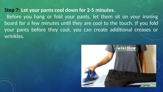 Step 7: Let your pants cool down for 2-5 minutes.
Before you hang or fold your pants, let them sit on your ironing
board for a few minutes until they are cool to the touch. If you fold
your pants before they cool, you can create additional creases or
wrinkles.
 
