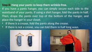Step 8: Hang your pants to keep them wrinkle-free.
If you have a pants hanger, you can simply secure each side to the
waistband of your pants. If using a shirt hanger, fold the pants in half.
Then, drape the pants over top of the bottom of the hanger, and
place the hanger in your closet.
• If there is a crease, fold the pants along the crease.
• If there is not a crease, you can fold them in half long ways.
 