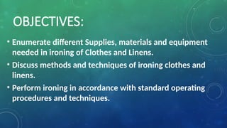 OBJECTIVES:
• Enumerate different Supplies, materials and equipment
needed in ironing of Clothes and Linens.
• Discuss methods and techniques of ironing clothes and
linens.
• Perform ironing in accordance with standard operating
procedures and techniques.
 