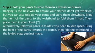 Step 9: Fold your pants to store them in a dresser or drawer.
Hanging is the best way to ensure your clothes don’t get wrinkled,
but you can also fold up your pants and store them elsewhere. Bring
the hem of the pants to the waistband to fold them in half. Then,
place them in your closet.[7]
Alternatively, fold your pants in thirds if you need to save space. Bring
the hem of the pants towards the crotch, then fold the waistband to
the folded edge you just made.
 