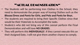 “ACTUAL DEMONSTRATION”
• The Students will be performing Iron Clothes in the School, they
need to demonstrate the proper way of Ironing Clothes such as the
Blouse/Dress and Pants for Girls, and Polo and Pants for Boys.
• The students are required to bring their Specific Clothes since that
would be their Materials to Accomplish the tasks.
• Student/s who did not bring any of this cannot perform the Final
Demonstration and will have NO GRADES.
• They will perform this INDIVIDUALLY. If they cannot execute this on
their Assigned Date, I will not give them another chance to comply.
 