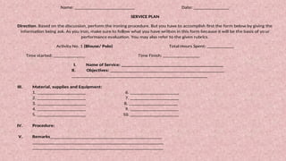 Name: _________________________ Date: _______________
SERVICE PLAN
Direction. Based on the discussion, perform the ironing procedure. But you have to accomplish first the form below by giving the
information being ask. As you iron, make sure to follow what you have written in this form because it will be the basis of yo ur
performance evaluation. You may also refer to the given rubrics.
Activity No. 1 (Blouse/ Polo) Total Hours Spent: ___________
Time started: _____________ Time Finish: _______________
I. Name of Service: __________________________________________
II. Objectives: _______________________________________________
________________________________________________________
III. Material, supplies and Equipment:
1. ____________________ 6. ____________________
2. ____________________ 7. ____________________
3. ____________________ 8. ____________________
4. ____________________ 9. ____________________
5. ____________________ 10. ____________________
IV. Procedure:
V. Remarks______________________________________________
______________________________________________________
______________________________________________________
 