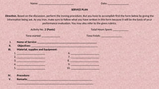 Name: _________________________ Date: _______________
SERVICE PLAN
Direction. Based on the discussion, perform the ironing procedure. But you have to accomplish first the form below by giving the
information being ask. As you iron, make sure to follow what you have written in this form because it will be the basis of your
performance evaluation. You may also refer to the given rubrics.
Activity No. 2 (Pants) Total Hours Spent: ___________
Time started: _____________ Time Finish: _______________
I. Name of Service: __________________________________________
II. Objectives: _______________________________________________
III. Material, supplies and Equipment:
1. ____________________ 6. ____________________
2. ____________________ 7. ____________________
3. ____________________ 8. ____________________
4. ____________________ 9. ____________________
5. ____________________ 10. ____________________
IV. Procedure:
V. Remarks______________________________________________
______________________________________________________
 