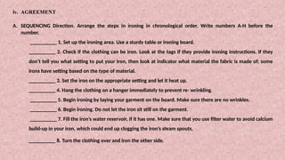 iv. AGREEMENT
A. SEQUENCING Direction. Arrange the steps in ironing in chronological order. Write numbers A-H before the
number.
__________ 1. Set up the ironing area. Use a sturdy table or ironing board.
__________ 2. Check if the clothing can be iron. Look at the tags if they provide ironing instructions. If they
don’t tell you what setting to put your iron, then look at indicator what material the fabric is made of; some
irons have setting based on the type of material.
__________ 3. Set the iron on the appropriate setting and let it heat up.
__________ 4. Hang the clothing on a hanger immediately to prevent re- wrinkling.
__________ 5. Begin ironing by laying your garment on the board. Make sure there are no wrinkles.
__________ 6. Begin ironing. Do not let the iron sit still on the garment.
__________ 7. Fill the iron’s water reservoir, if it has one. Make sure that you use filter water to avoid calcium
build-up in your iron, which could end up clogging the iron’s steam spouts.
__________ 8. Turn the clothing over and iron the other side.
 