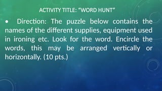 ACTIVITY TITLE: “WORD HUNT”
• Direction: The puzzle below contains the
names of the different supplies, equipment used
in ironing etc. Look for the word. Encircle the
words, this may be arranged vertically or
horizontally. (10 pts.)
 