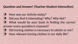 Question and Answer! (Teacher-Student Interaction)
 How was our Activity today?
 Did you find it interesting? Why? Why Not?
 What would be your basis in finding the correct
answer every question/s imposed?
 Did ironing clothes is necessary to obtain or not?
 How relevant ironing clothes in our daily life?
 
