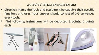Activity Title: Enlighten me!
• Direction: Name the Tools and Equipment below, give their specific
functions and uses. Your answer should consist of 3-5 sentences
every tools.
• Not following instructions will be deducted 2 points. 5 points
each.
 